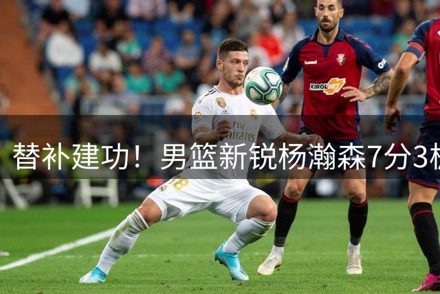 替补建功！男篮新锐杨瀚森7分3板率队压制黎巴嫩